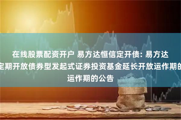 在线股票配资开户 易方达恒信定开债: 易方达恒信定期开放债券型发起式证券投资基金延长开放运作期的公告