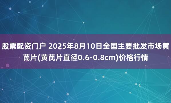 股票配资门户 2025年8月10日全国主要批发市场黄芪片(黄芪片直径0.6-0.8cm)价格行情