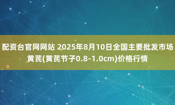 配资台官网网站 2025年8月10日全国主要批发市场黄芪(黄芪节子0.8-1.0cm)价格行情