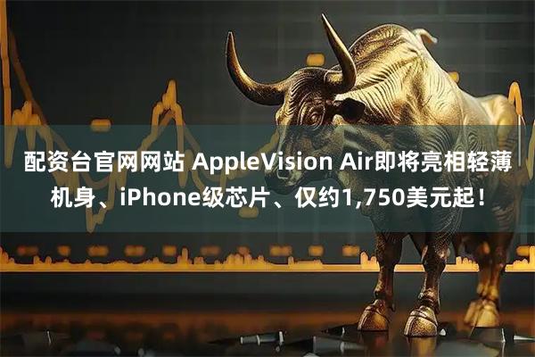 配资台官网网站 AppleVision Air即将亮相轻薄机身、iPhone级芯片、仅约1,750美元起!