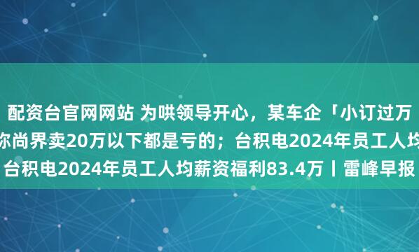配资台官网网站 为哄领导开心,某车企「小订过万」数据造假;余承东称尚界卖20万以下都是亏的;台积电2024年员工人均薪资福利83.4万丨雷峰早报