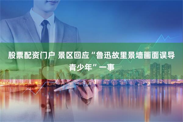 股票配资门户 景区回应“鲁迅故里景墙画面误导青少年”一事