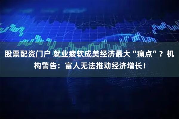 股票配资门户 就业疲软成美经济最大“痛点”？机构警告：富人无法推动经济增长！