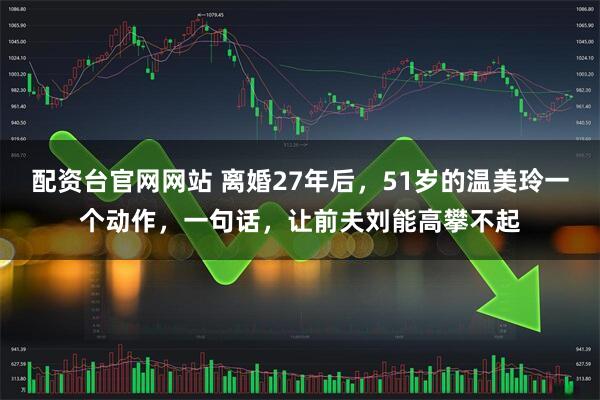 配资台官网网站 离婚27年后,51岁的温美玲一个动作,一句话,让前夫刘能高攀不起