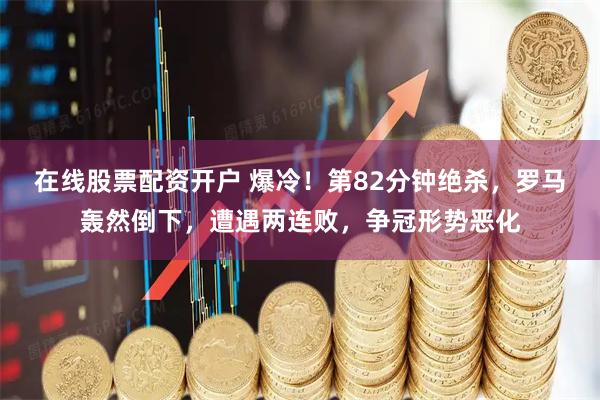 在线股票配资开户 爆冷！第82分钟绝杀，罗马轰然倒下，遭遇两连败，争冠形势恶化