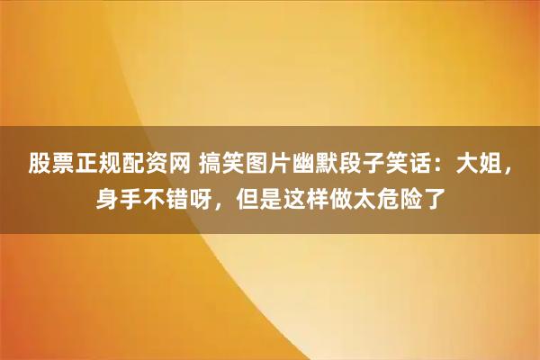 股票正规配资网 搞笑图片幽默段子笑话：大姐，身手不错呀，但是这样做太危险了