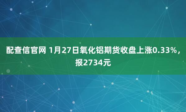 配查信官网 1月27日氧化铝期货收盘上涨0.33%,报2734元