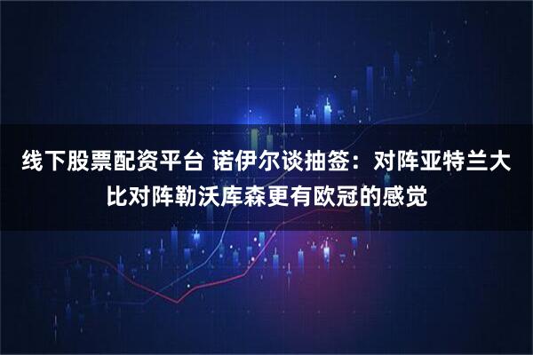 线下股票配资平台 诺伊尔谈抽签：对阵亚特兰大比对阵勒沃库森更有欧冠的感觉