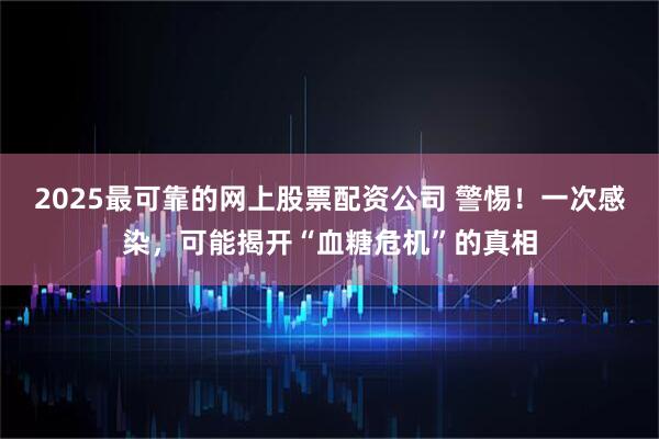 2025最可靠的网上股票配资公司 警惕！一次感染，可能揭开“血糖危机”的真相