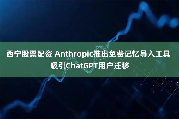 西宁股票配资 Anthropic推出免费记忆导入工具 吸引ChatGPT用户迁移
