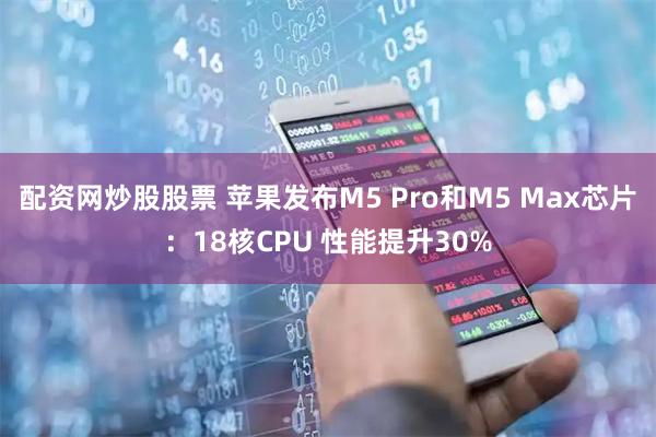 配资网炒股股票 苹果发布M5 Pro和M5 Max芯片：18核CPU 性能提升30%