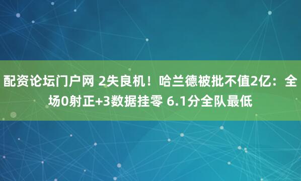 配资论坛门户网 2失良机！哈兰德被批不值2亿：全场0射正+3数据挂零 6.1分全队最低