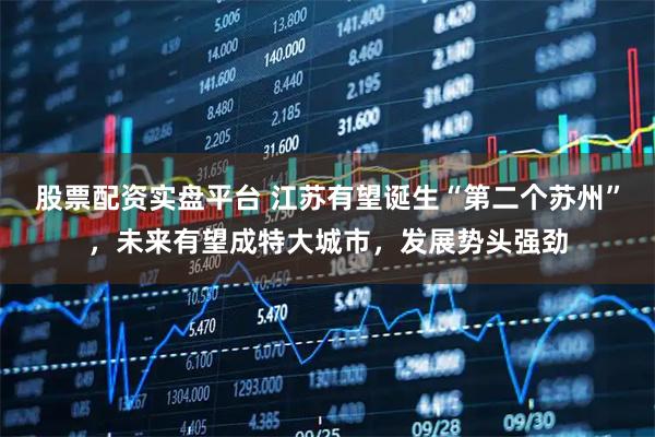 股票配资实盘平台 江苏有望诞生“第二个苏州”，未来有望成特大城市，发展势头强劲
