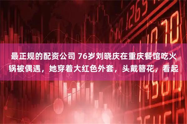 最正规的配资公司 76岁刘晓庆在重庆餐馆吃火锅被偶遇，她穿着大红色外套，头戴簪花，看起
