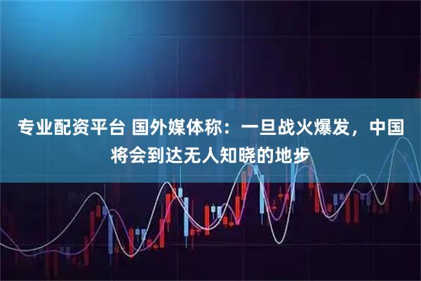 专业配资平台 国外媒体称：一旦战火爆发，中国将会到达无人知晓的地步