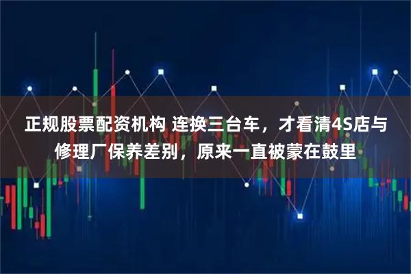 正规股票配资机构 连换三台车,才看清4S店与修理厂保养差别,原来一直被蒙在鼓里