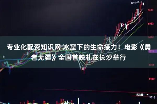 专业化配资知识网 冰窟下的生命接力！电影《勇者无疆》全国首映礼在长沙举行
