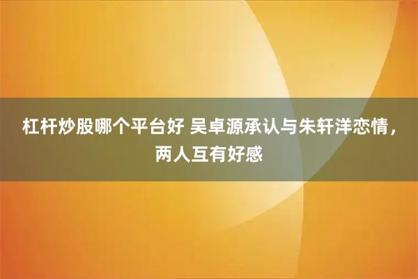 杠杆炒股哪个平台好 吴卓源承认与朱轩洋恋情，两人互有好感