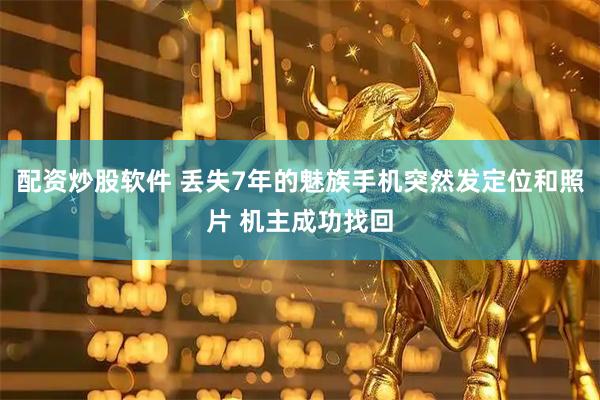 配资炒股软件 丢失7年的魅族手机突然发定位和照片 机主成功找回