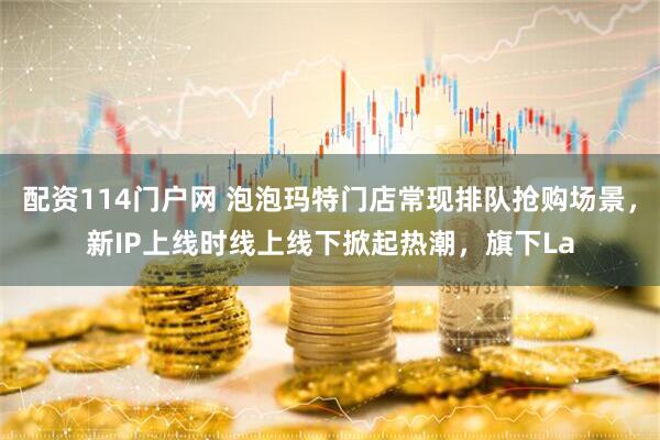配资114门户网 泡泡玛特门店常现排队抢购场景,新IP上线时线上线下掀起热潮,旗下La