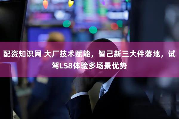 配资知识网 大厂技术赋能，智己新三大件落地，试驾LS8体验多场景优势
