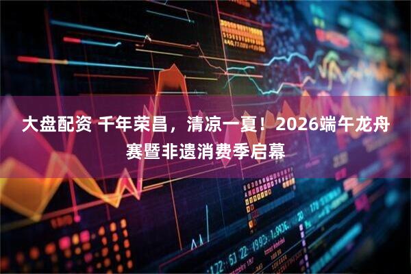 大盘配资 千年荣昌，清凉一夏！2026端午龙舟赛暨非遗消费季启幕