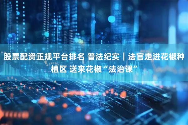 股票配资正规平台排名 普法纪实｜法官走进花椒种植区 送来花椒“法治课”