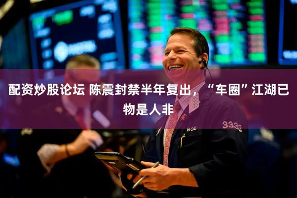 配资炒股论坛 陈震封禁半年复出，“车圈”江湖已物是人非