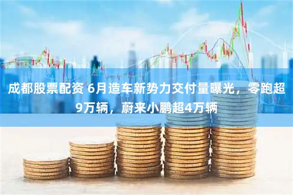 成都股票配资 6月造车新势力交付量曝光，零跑超9万辆，蔚来小鹏超4万辆