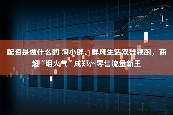 配资是做什么的 淘小胖、鲜风生活双雄领跑，商超“烟火气”成郑州零售流量新王