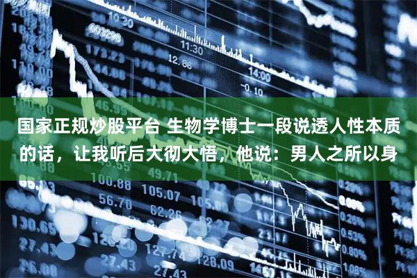 国家正规炒股平台 生物学博士一段说透人性本质的话，让我听后大彻大悟，他说：男人之所以身