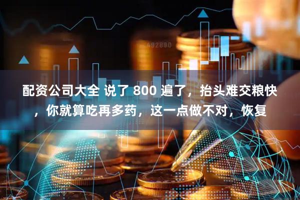 配资公司大全 说了 800 遍了，抬头难交粮快，你就算吃再多药，这一点做不对，恢复
