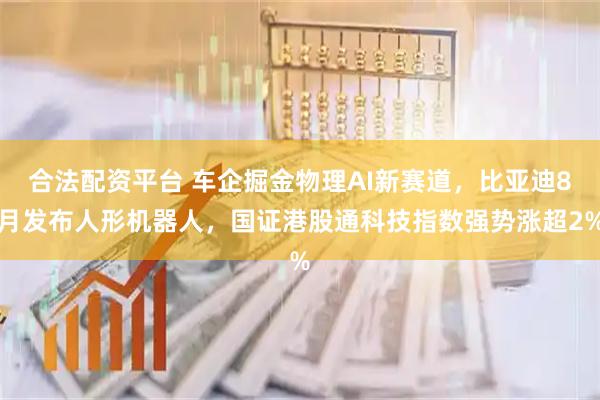 合法配资平台 车企掘金物理AI新赛道，比亚迪8月发布人形机器人，国证港股通科技指数强势涨超2%