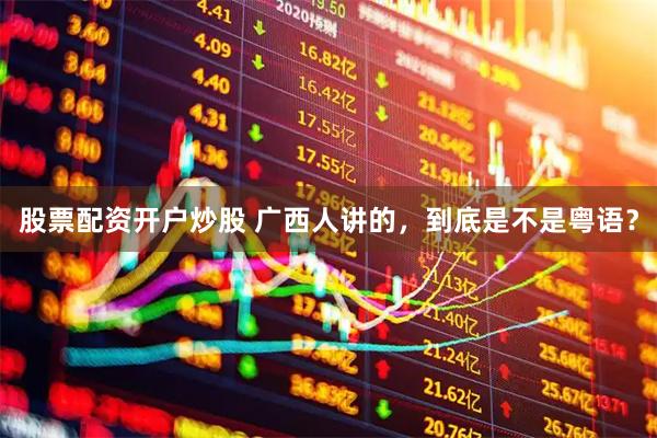 股票配资开户炒股 广西人讲的，到底是不是粤语？