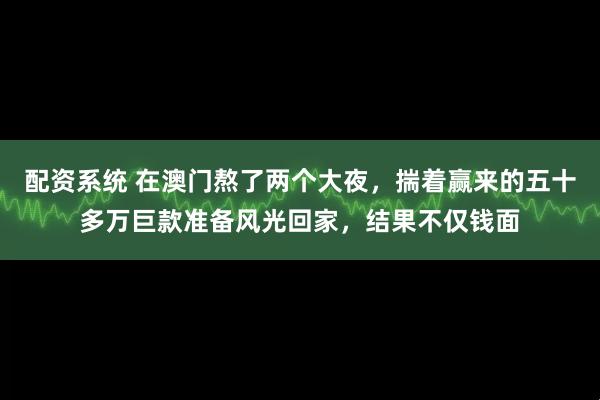 配资系统 在澳门熬了两个大夜，揣着赢来的五十多万巨款准备风光回家，结果不仅钱面