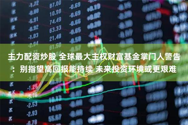 主力配资炒股 全球最大主权财富基金掌门人警告:别指望高回报能持续 未来投资环境或更艰难