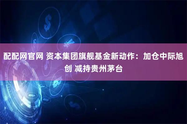 配配网官网 资本集团旗舰基金新动作：加仓中际旭创 减持贵州茅台