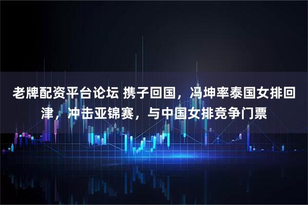 老牌配资平台论坛 携子回国，冯坤率泰国女排回津，冲击亚锦赛，与中国女排竞争门票
