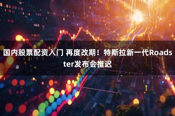 国内股票配资入门 再度改期！特斯拉新一代Roadster发布会推迟